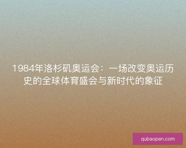 1984年洛杉矶奥运会：一场改变奥运历史的全球体育盛会与新时代的象征