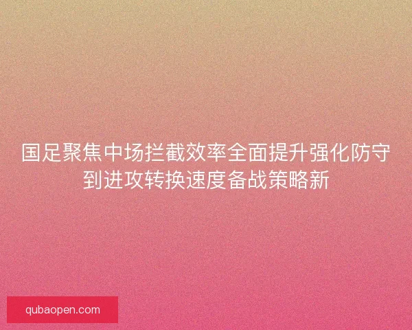 国足聚焦中场拦截效率全面提升强化防守到进攻转换速度备战策略新