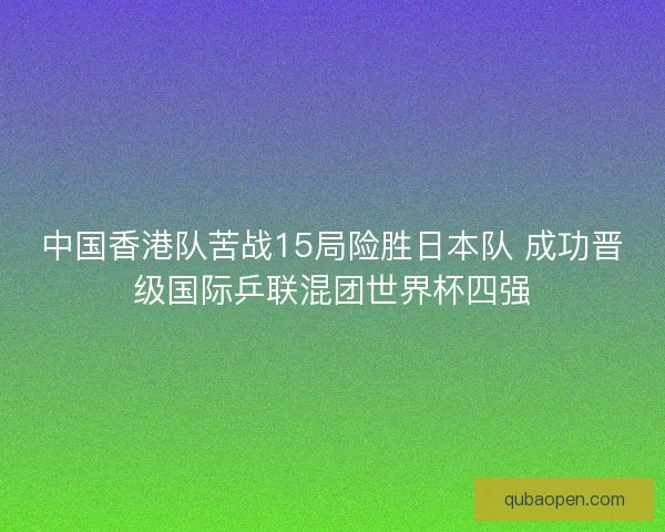 中国香港队苦战15局险胜日本队 成功晋级国际乒联混团世界杯四强 中国香港队苦战15局险胜日本队 成功晋级国际乒联混团世界杯四强