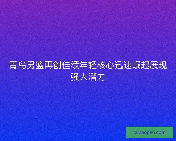 青岛男篮再创佳绩年轻核心迅速崛起展现强大潜力 青岛男篮再创佳绩年轻核心迅速崛起展现强大潜力