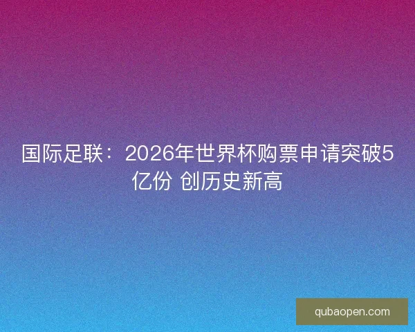 国际足联：2026年世界杯购票申请突破5亿份 创历史新高